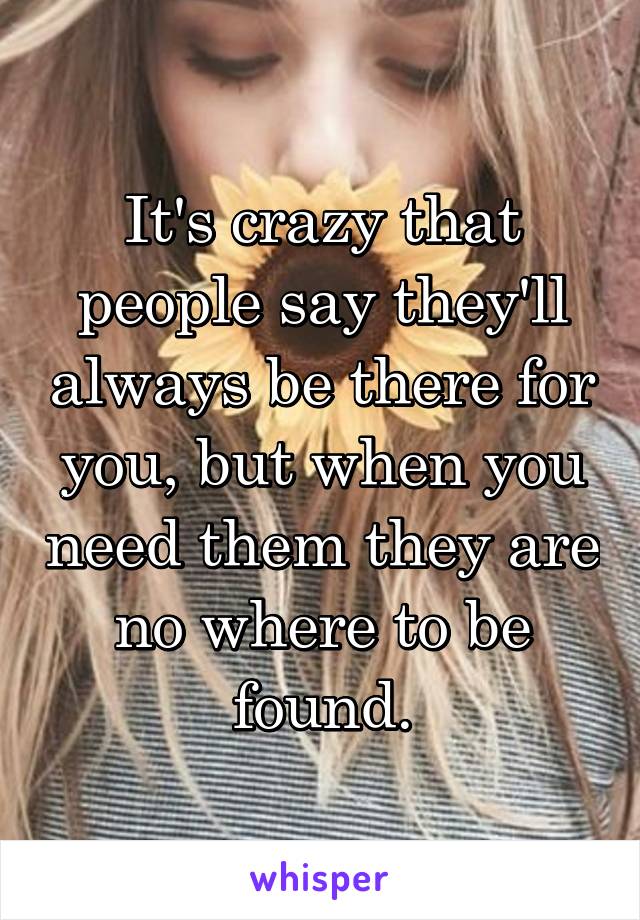 It's crazy that people say they'll always be there for you, but when you need them they are no where to be found.