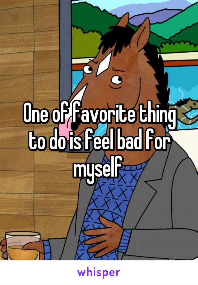 One of favorite thing to do is feel bad for myself 