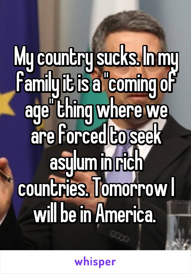 My country sucks. In my family it is a "coming of age" thing where we are forced to seek asylum in rich countries. Tomorrow I will be in America. 