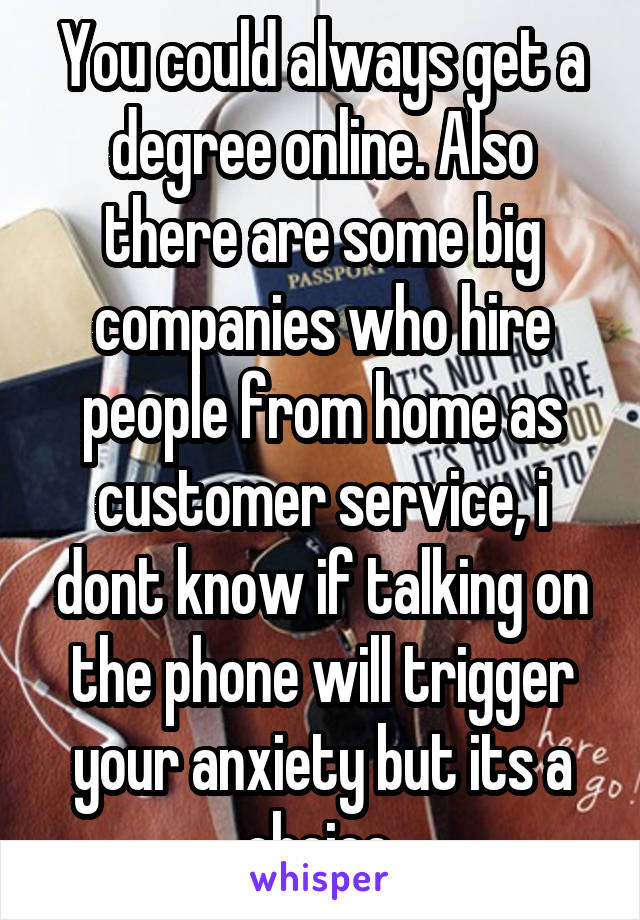 You could always get a degree online. Also there are some big companies who hire people from home as customer service, i dont know if talking on the phone will trigger your anxiety but its a choice.