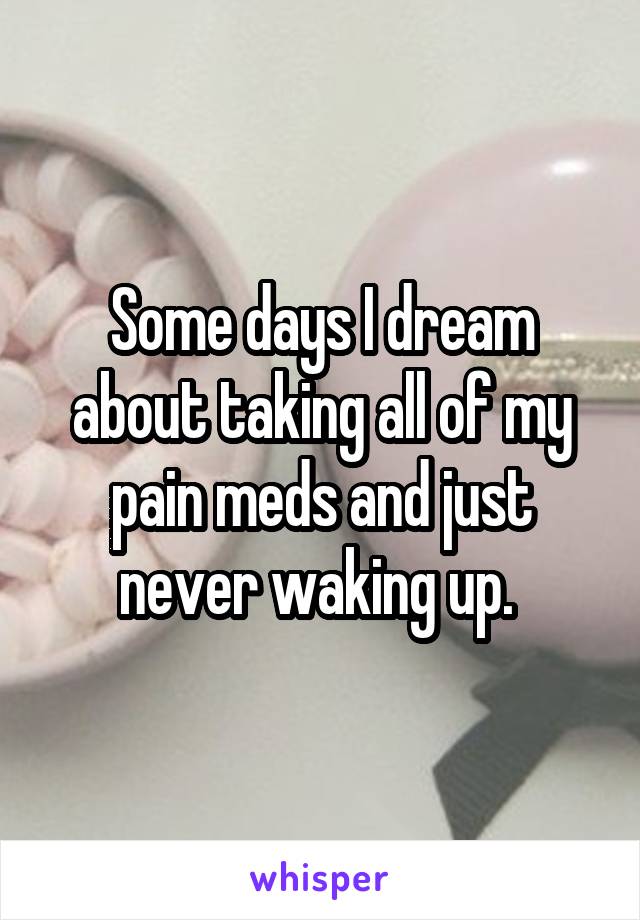 Some days I dream about taking all of my pain meds and just never waking up. 