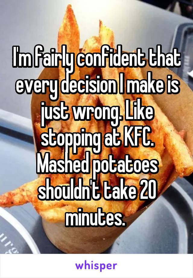 I'm fairly confident that every decision I make is just wrong. Like stopping at KFC. Mashed potatoes shouldn't take 20 minutes. 