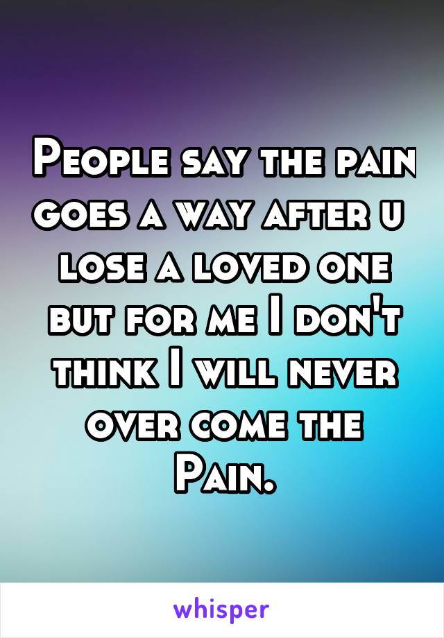 People say the pain goes a way after u  lose a loved one but for me I don't think I will never over come the Pain.