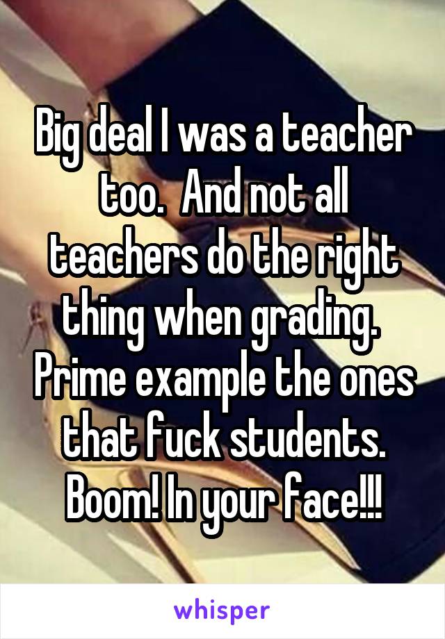 Big deal I was a teacher too.  And not all teachers do the right thing when grading.  Prime example the ones that fuck students. Boom! In your face!!!