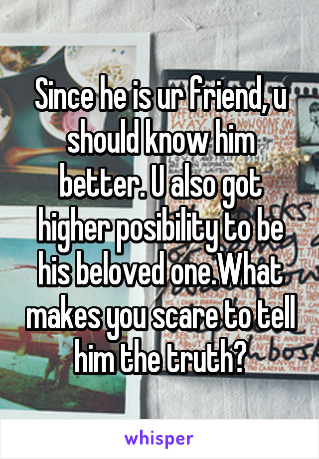 Since he is ur friend, u should know him better. U also got higher posibility to be his beloved one.What makes you scare to tell him the truth?