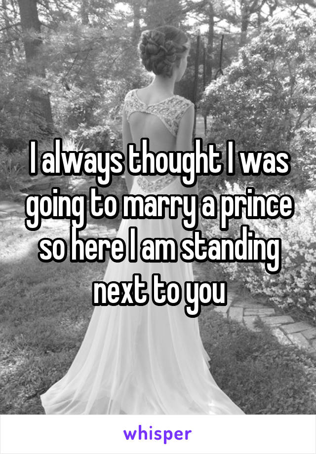 I always thought I was going to marry a prince so here I am standing next to you