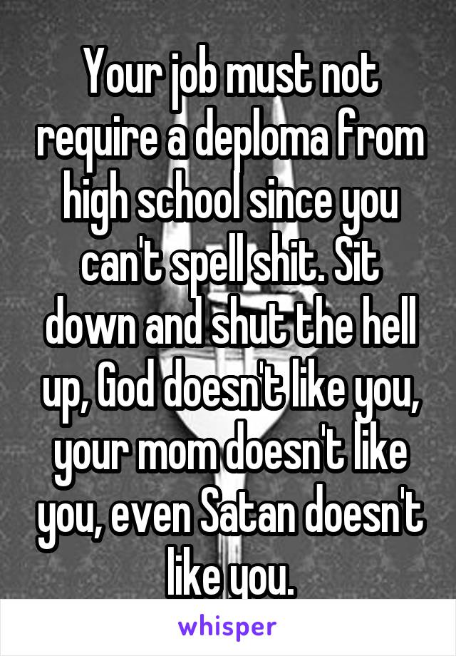 Your job must not require a deploma from high school since you can't spell shit. Sit down and shut the hell up, God doesn't like you, your mom doesn't like you, even Satan doesn't like you.