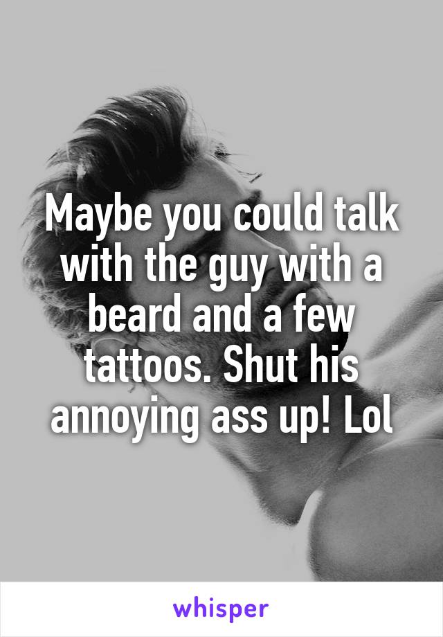 Maybe you could talk with the guy with a beard and a few tattoos. Shut his annoying ass up! Lol