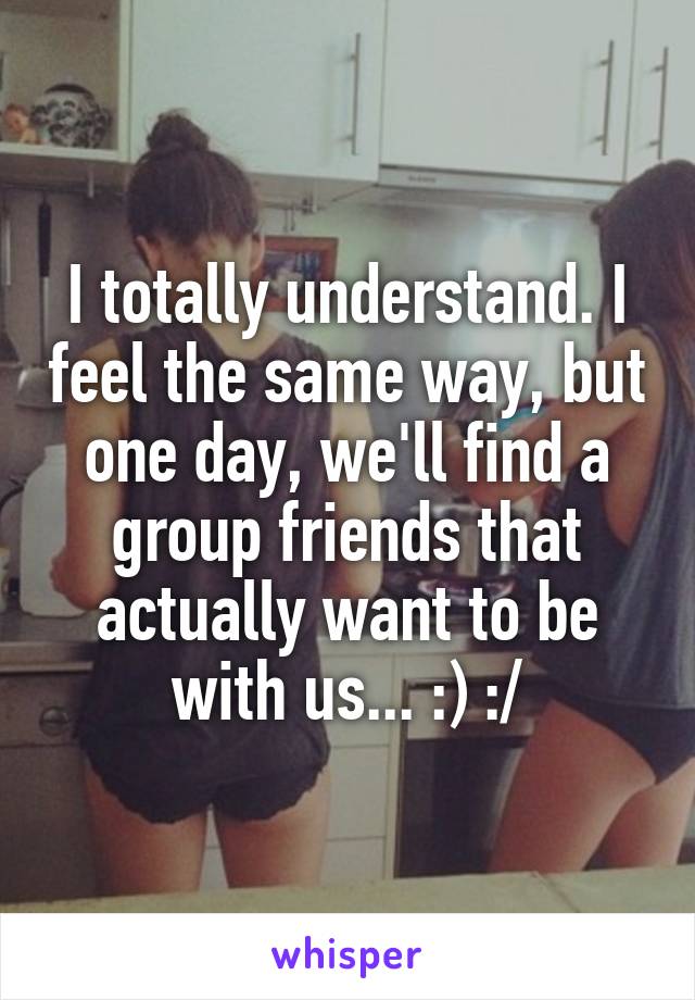 I totally understand. I feel the same way, but one day, we'll find a group friends that actually want to be with us... :) :/