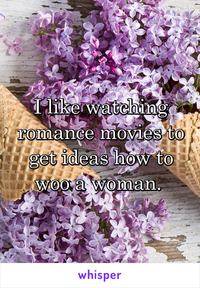 I like watching romance movies to get ideas how to woo a woman. 