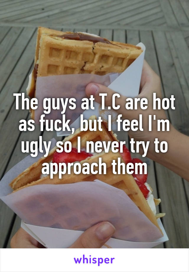 The guys at T.C are hot as fuck, but I feel I'm ugly so I never try to approach them