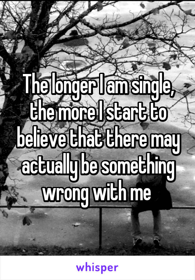 The longer I am single, the more I start to believe that there may actually be something wrong with me 