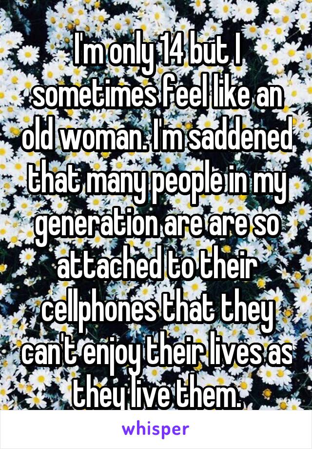 I'm only 14 but I sometimes feel like an old woman. I'm saddened that many people in my generation are are so attached to their cellphones that they can't enjoy their lives as they live them.