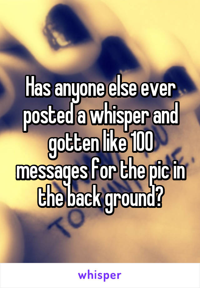 Has anyone else ever posted a whisper and gotten like 100 messages for the pic in the back ground?