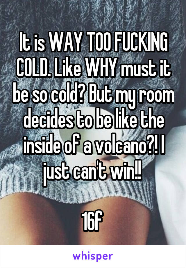 It is WAY TOO FUCKING COLD. Like WHY must it be so cold? But my room decides to be like the inside of a volcano?! I just can't win!! 

16f 