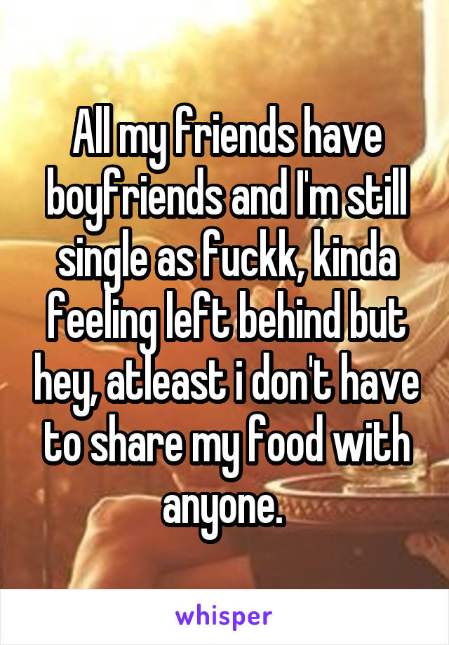 All my friends have boyfriends and I'm still single as fuckk, kinda feeling left behind but hey, atleast i don't have to share my food with anyone. 