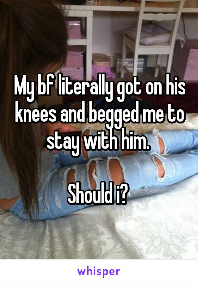 My bf literally got on his knees and begged me to stay with him. 

Should i? 