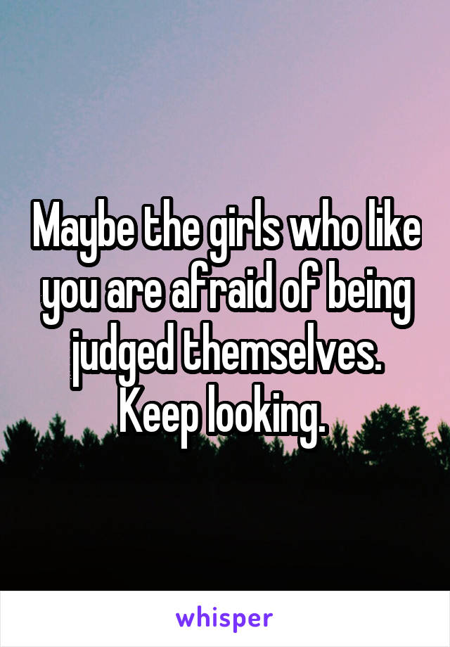 Maybe the girls who like you are afraid of being judged themselves. Keep looking. 