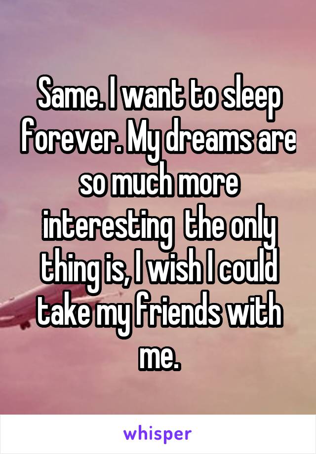 Same. I want to sleep forever. My dreams are so much more interesting  the only thing is, I wish I could take my friends with me.