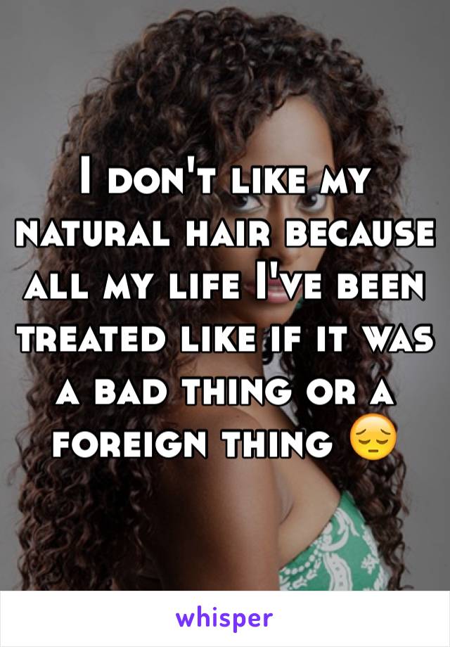 I don't like my natural hair because all my life I've been treated like if it was a bad thing or a foreign thing 😔