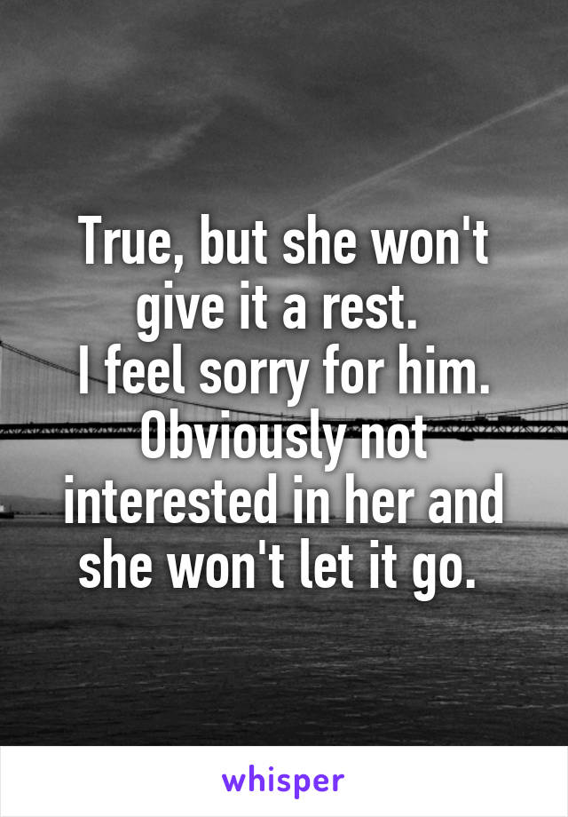 True, but she won't give it a rest. 
I feel sorry for him. Obviously not interested in her and she won't let it go. 