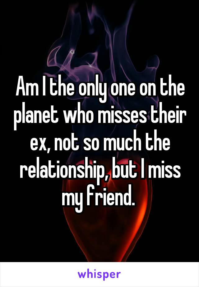 Am I the only one on the planet who misses their ex, not so much the relationship, but I miss my friend. 