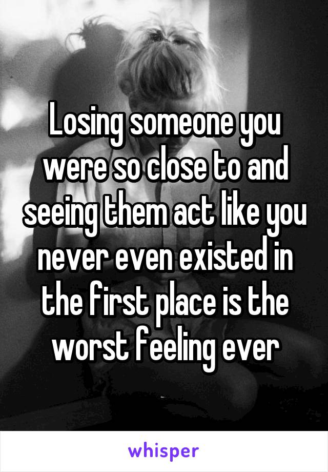 Losing someone you were so close to and seeing them act like you never even existed in the first place is the worst feeling ever