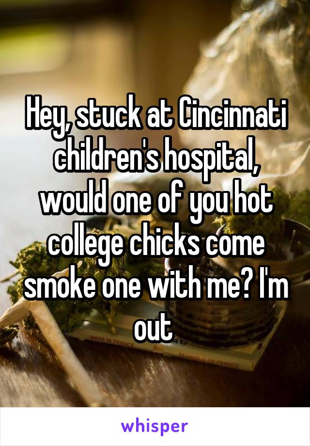 Hey, stuck at Cincinnati children's hospital, would one of you hot college chicks come smoke one with me? I'm out 