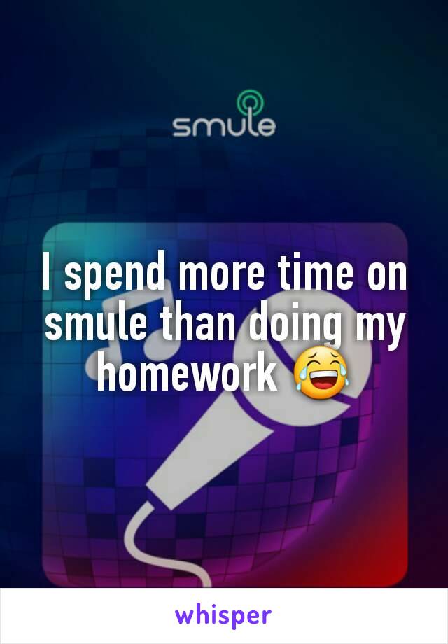 I spend more time on smule than doing my homework 😂