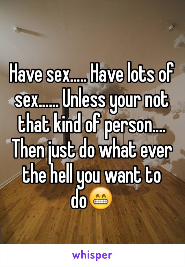 Have sex..... Have lots of sex...... Unless your not that kind of person.... Then just do what ever the hell you want to do😁