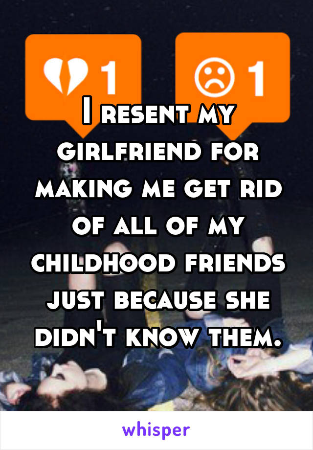I resent my girlfriend for making me get rid of all of my childhood friends just because she didn't know them.