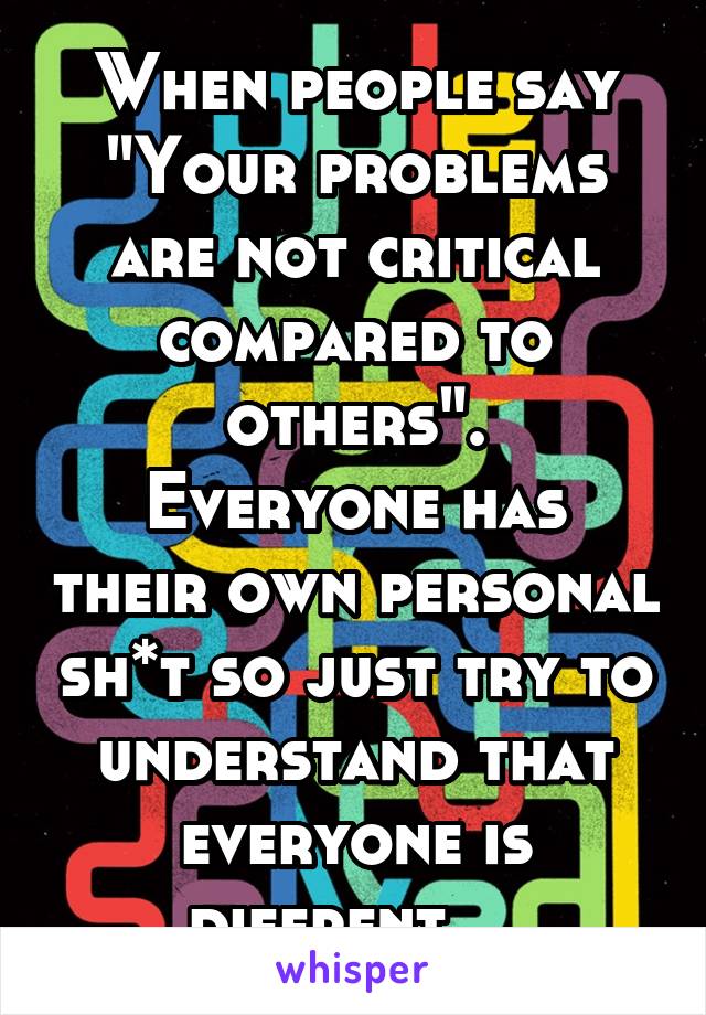 When people say "Your problems are not critical compared to others".
Everyone has their own personal sh*t so just try to understand that everyone is diffrent... 