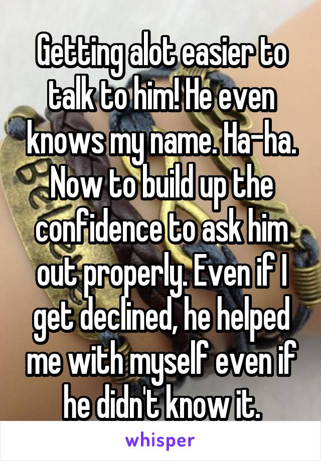 Getting alot easier to talk to him! He even knows my name. Ha-ha. Now to build up the confidence to ask him out properly. Even if I get declined, he helped me with myself even if he didn't know it.