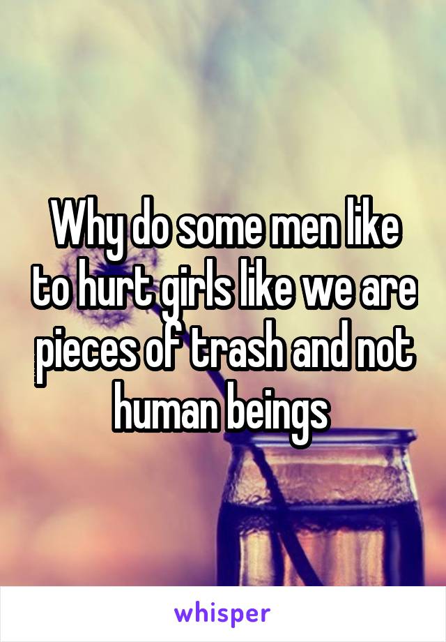 Why do some men like to hurt girls like we are pieces of trash and not human beings 