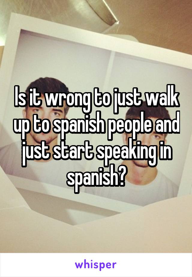 Is it wrong to just walk up to spanish people and just start speaking in spanish?