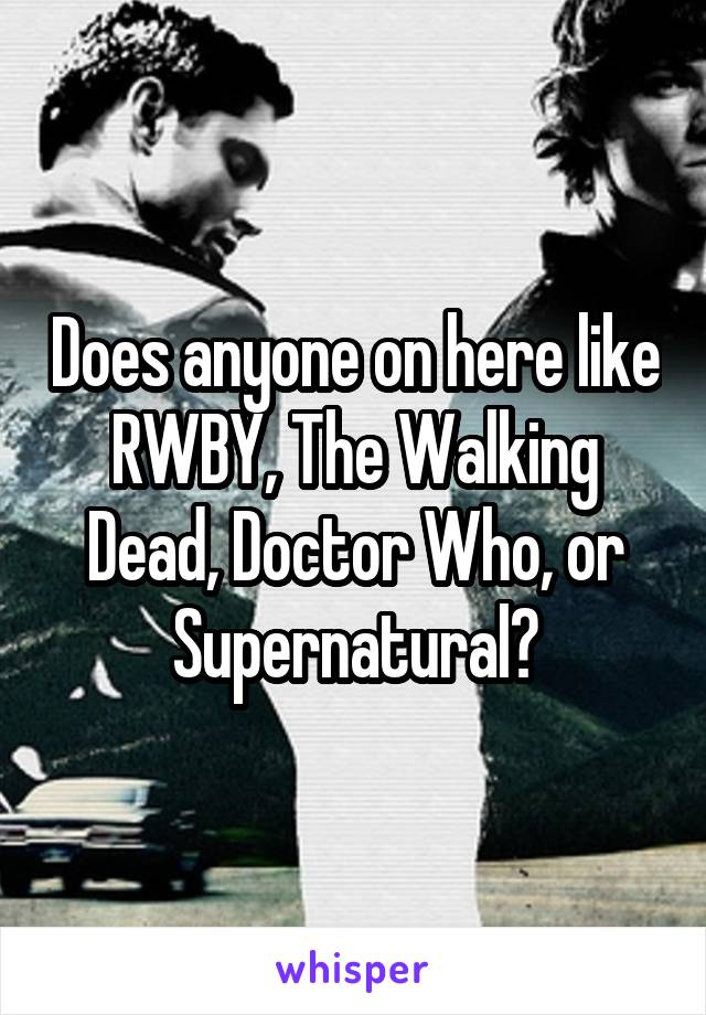 Does anyone on here like RWBY, The Walking Dead, Doctor Who, or Supernatural?