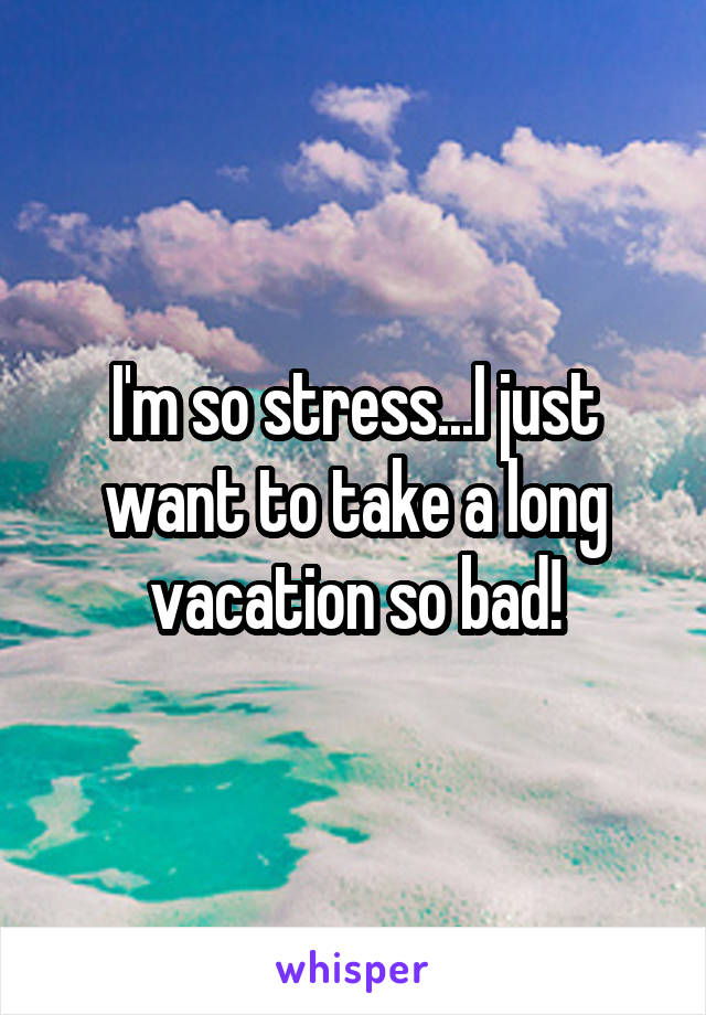 I'm so stress...I just want to take a long vacation so bad!