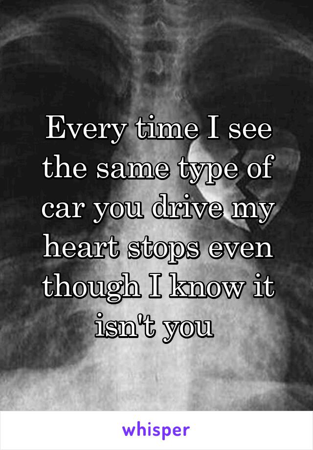 Every time I see the same type of car you drive my heart stops even though I know it isn't you 