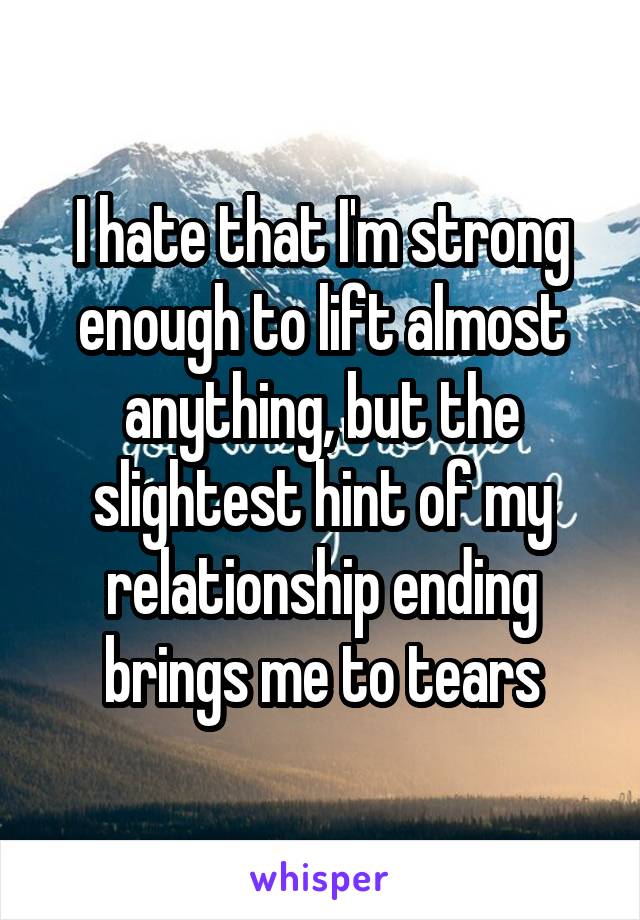 I hate that I'm strong enough to lift almost anything, but the slightest hint of my relationship ending brings me to tears