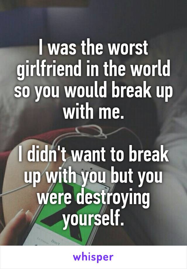 I was the worst girlfriend in the world so you would break up with me.

I didn't want to break up with you but you were destroying yourself.