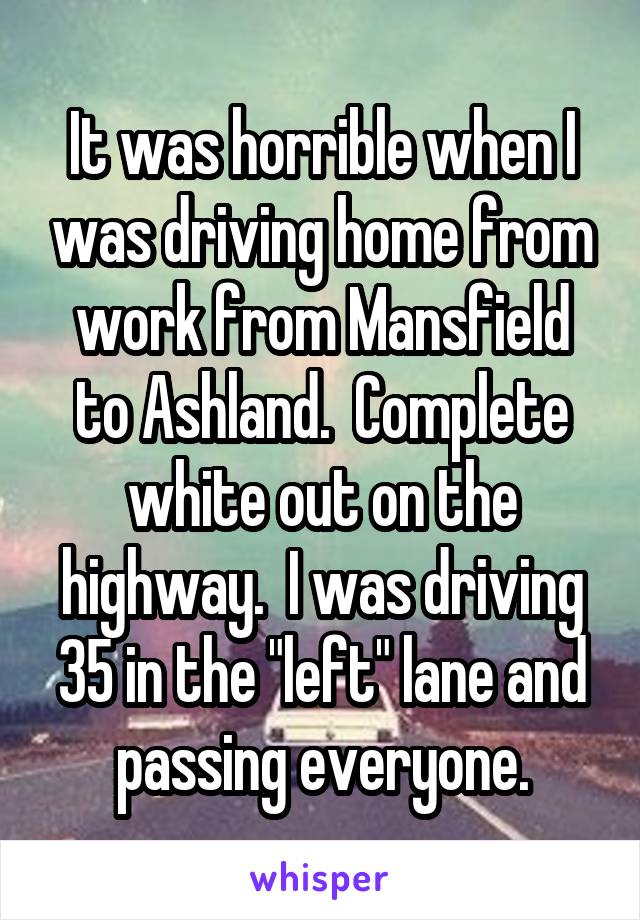 It was horrible when I was driving home from work from Mansfield to Ashland.  Complete white out on the highway.  I was driving 35 in the "left" lane and passing everyone.