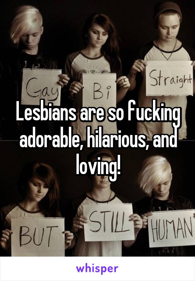 Lesbians are so fucking adorable, hilarious, and loving!