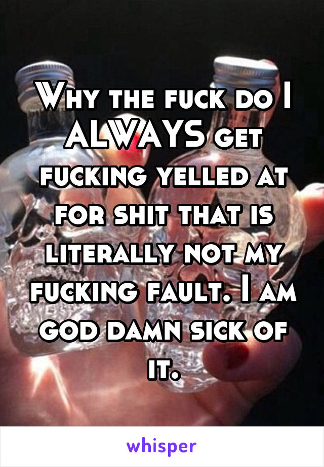 Why the fuck do I ALWAYS get fucking yelled at for shit that is literally not my fucking fault. I am god damn sick of it.