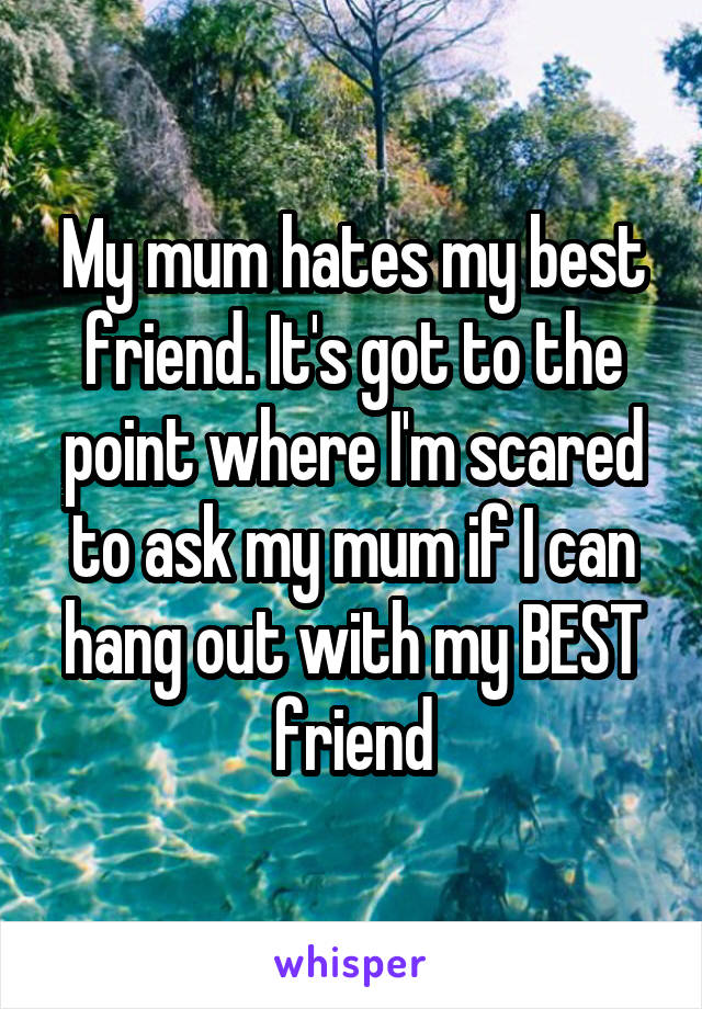 My mum hates my best friend. It's got to the point where I'm scared to ask my mum if I can hang out with my BEST friend