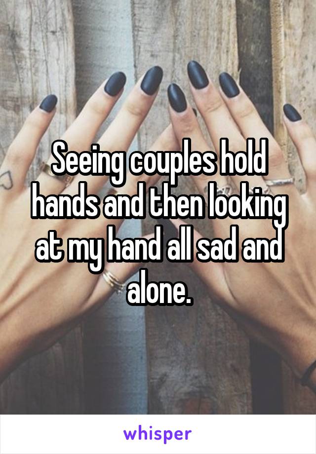 Seeing couples hold hands and then looking at my hand all sad and alone.