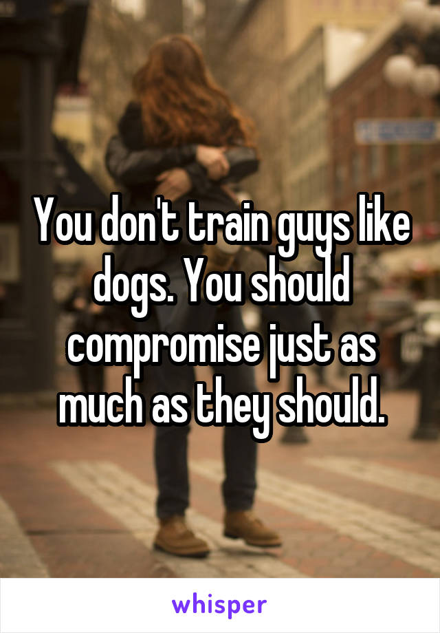 You don't train guys like dogs. You should compromise just as much as they should.