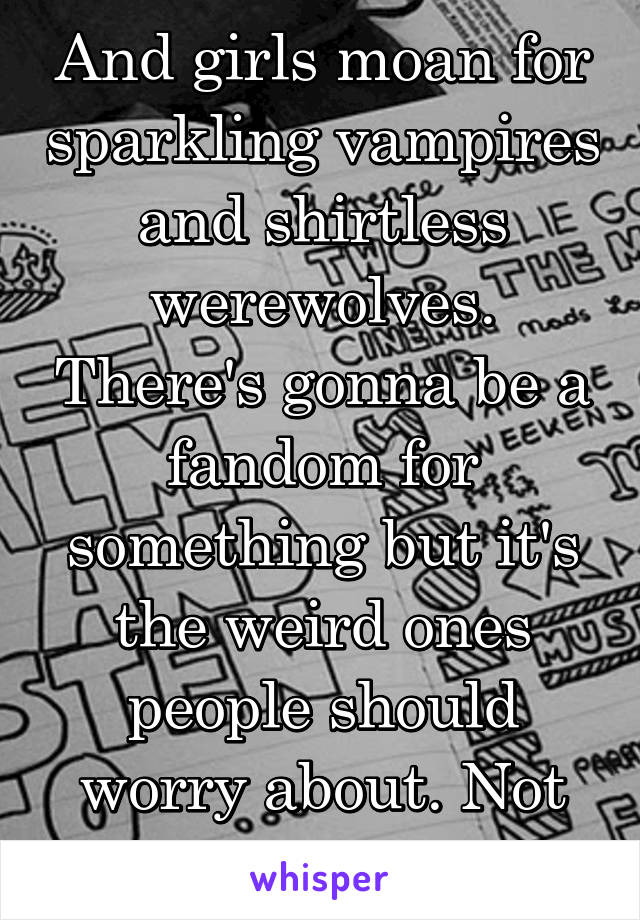 And girls moan for sparkling vampires and shirtless werewolves. There's gonna be a fandom for something but it's the weird ones people should worry about. Not the whole thing. 