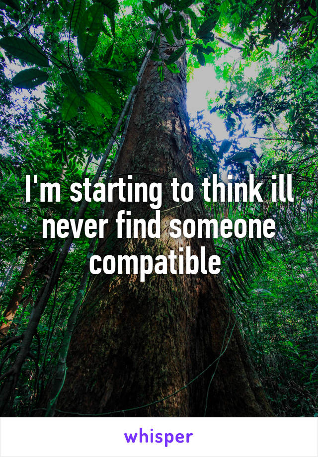 I'm starting to think ill never find someone compatible 