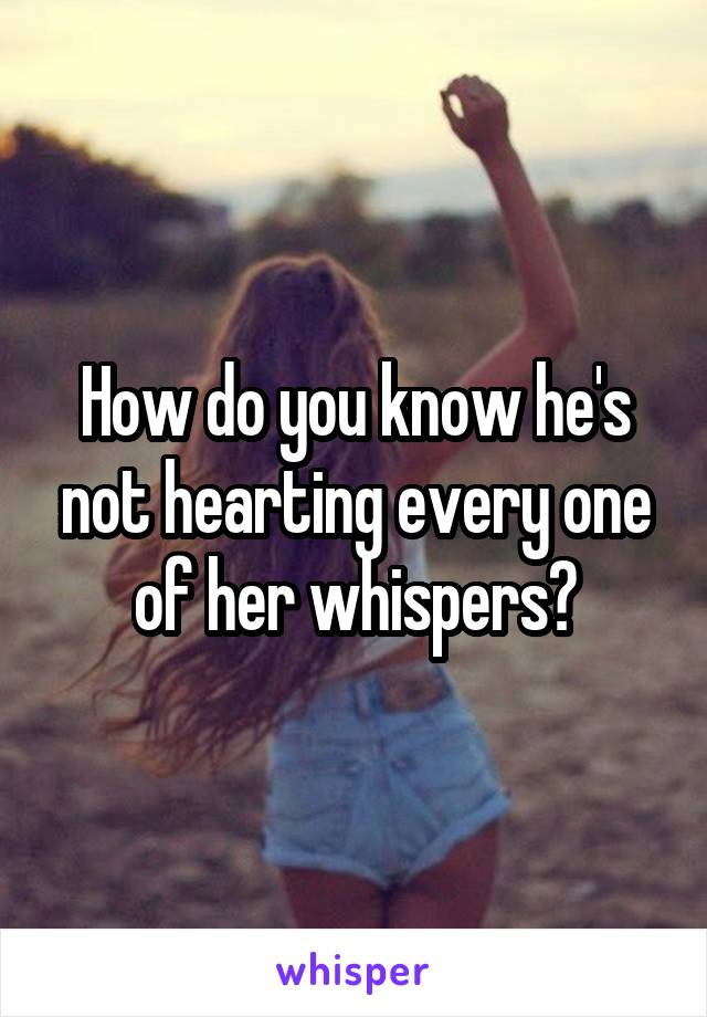 How do you know he's not hearting every one of her whispers?