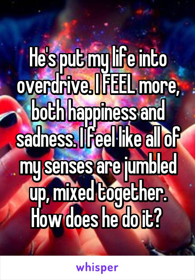 He's put my life into overdrive. I FEEL more, both happiness and sadness. I feel like all of my senses are jumbled up, mixed together. How does he do it? 